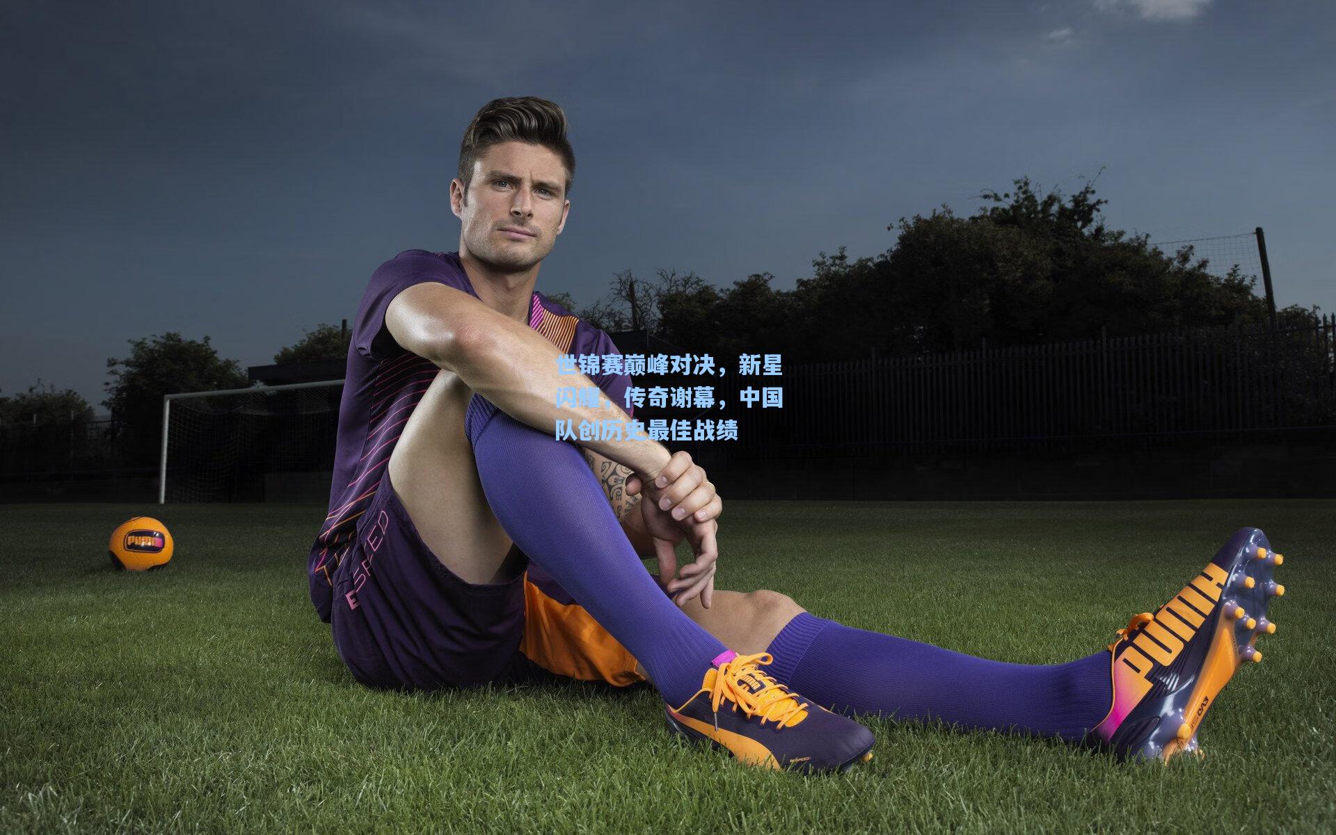 世锦赛巅峰对决，新星闪耀，传奇谢幕，中国队创历史最佳战绩