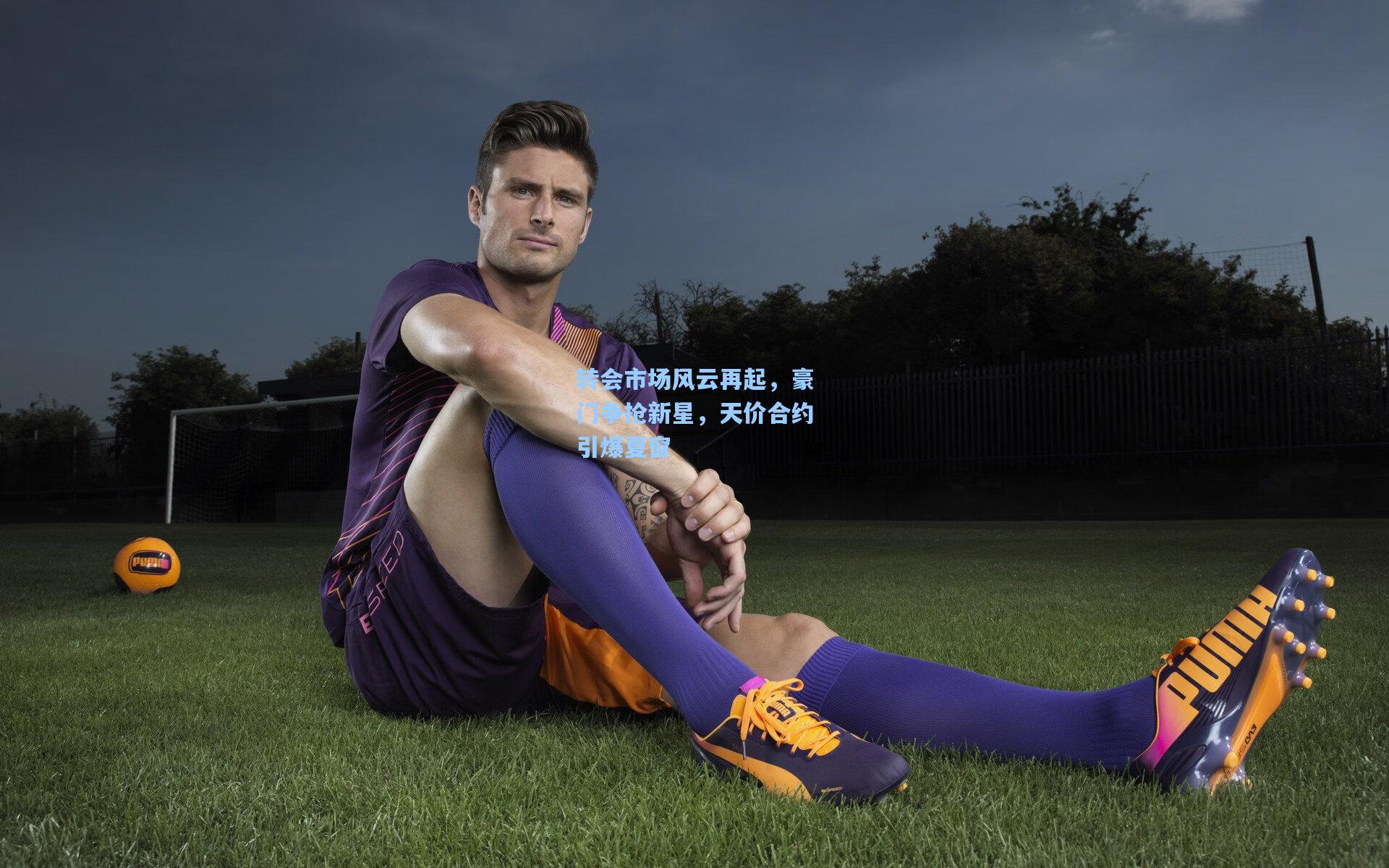 转会市场风云再起，豪门争抢新星，天价合约引爆夏窗